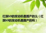 紅旗h9的發(fā)動(dòng)機(jī)是國產(chǎn)的么（紅旗h9的發(fā)動(dòng)機(jī)是國產(chǎn)的嗎）