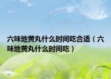 六味地黃丸什么時(shí)間吃合適（六味地黃丸什么時(shí)間吃）