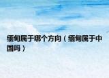 緬甸屬于哪個方向（緬甸屬于中國嗎）