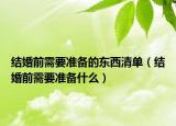 結(jié)婚前需要準備的東西清單（結(jié)婚前需要準備什么）