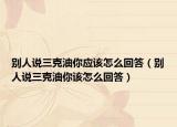 別人說(shuō)三克油你應(yīng)該怎么回答（別人說(shuō)三克油你該怎么回答）