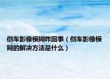 倒車影像模糊咋回事（倒車影像模糊的解決方法是什么）