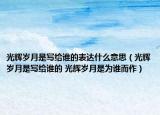 光輝歲月是寫給誰(shuí)的表達(dá)什么意思（光輝歲月是寫給誰(shuí)的 光輝歲月是為誰(shuí)而作）