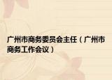 廣州市商務(wù)委員會(huì)主任（廣州市商務(wù)工作會(huì)議）