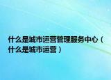 什么是城市運(yùn)營(yíng)管理服務(wù)中心（什么是城市運(yùn)營(yíng)）