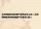 吉利博越發(fā)動(dòng)機(jī)哪產(chǎn)的質(zhì)量怎么樣（吉利博越的發(fā)動(dòng)機(jī)是國(guó)產(chǎn)還是進(jìn)口的）
