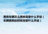置換車輛怎么置換需要什么手續(xù)（車輛置換的時(shí)候需要什么手續(xù)）