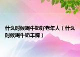 什么時(shí)候喝牛奶好老年人（什么時(shí)候喝牛奶豐胸）
