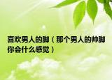 喜歡男人的腳（那個(gè)男人的帥腳你會(huì)什么感覺）