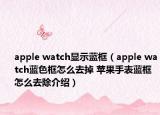 apple watch顯示藍框（apple watch藍色框怎么去掉 蘋果手表藍框怎么去除介紹）