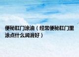 便秘肛門涂油（經常便秘肛門里涂點什么潤滑好）