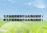 七夕該送男朋友什么禮物比較好（年七夕送男朋友什么禮物比較好）