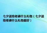 七夕送給老婆什么禮物（七夕送給老婆什么禮物最好）