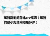 繽智離地間隙比crv高嗎（繽智的最小離地間隙是多少）
