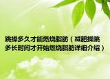 跳操多久才能燃燒脂肪（減肥操跳多長(zhǎng)時(shí)間才開始燃燒脂肪詳細(xì)介紹）