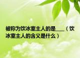 被稱為飲冰室主人的是____（飲冰室主人的含義是什么）