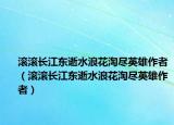 滾滾長江東逝水浪花淘盡英雄作者（滾滾長江東逝水浪花淘盡英雄作者）