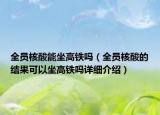 全員核酸能坐高鐵嗎（全員核酸的結(jié)果可以坐高鐵嗎詳細(xì)介紹）