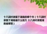 十八洞村隸屬于湖南的哪個(gè)市（十八洞村隸屬于湖南省什么地方 十八洞村隸屬湖南省哪里）