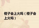 橙子會上火嗎（橙子會上火嗎）