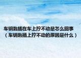 車鑰匙插在車上擰不動是怎么回事（車鑰匙插上擰不動的原因是什么）