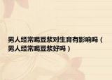 男人經(jīng)常喝豆?jié){對(duì)生育有影響嗎（男人經(jīng)常喝豆?jié){好嗎）
