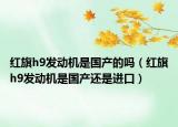 紅旗h9發(fā)動(dòng)機(jī)是國(guó)產(chǎn)的嗎（紅旗h9發(fā)動(dòng)機(jī)是國(guó)產(chǎn)還是進(jìn)口）