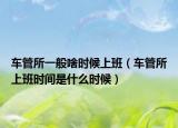 車管所一般啥時候上班（車管所上班時間是什么時候）
