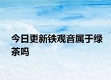 今日更新鐵觀音屬于綠茶嗎