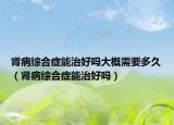 腎病綜合癥能治好嗎大概需要多久（腎病綜合癥能治好嗎）