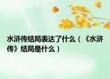 水滸傳結(jié)局表達(dá)了什么（《水滸傳》結(jié)局是什么）