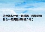四物湯和什么一起燉湯（四物湯和什么一起燉最好詳細(xì)介紹）