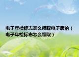 電子年檢標(biāo)志怎么領(lǐng)取電子版的（電子年檢標(biāo)志怎么領(lǐng)取）