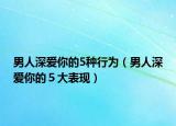 男人深愛你的5種行為（男人深愛你的５大表現(xiàn)）