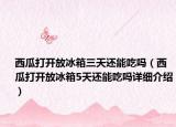 西瓜打開(kāi)放冰箱三天還能吃嗎（西瓜打開(kāi)放冰箱5天還能吃嗎詳細(xì)介紹）