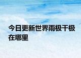 今日更新世界雨極干極在哪里