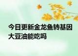 今日更新金龍魚轉(zhuǎn)基因大豆油能吃嗎