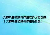 六神丸的功效與作用吃多了怎么辦（六神丸的功效與作用是什么）