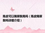 陳皮可以降尿酸高嗎（陳皮降尿酸嗎詳細介紹）