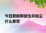 今日更新即使生命如塵什么意思
