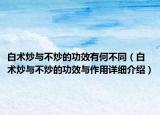 白術(shù)炒與不炒的功效有何不同（白術(shù)炒與不炒的功效與作用詳細(xì)介紹）