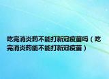 吃完消炎藥不能打新冠疫苗嗎（吃完消炎藥能不能打新冠疫苗）