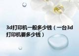 3d打印機(jī)一般多少錢（一臺(tái)3d打印機(jī)要多少錢）