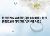 切開(kāi)的西瓜放冰箱可以放多長(zhǎng)時(shí)間（切開(kāi)的西瓜放冰箱可以放幾天詳細(xì)介紹）