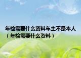 年檢需要什么資料車主不是本人（年檢需要什么資料）
