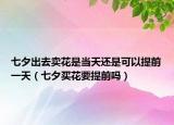 七夕出去賣花是當(dāng)天還是可以提前一天（七夕買花要提前嗎）