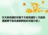 生天麻泡酒好還是干天麻泡酒好（天麻泡酒是曬干的還是新鮮的好詳細介紹）