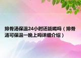 排骨湯保溫24小時(shí)還能喝嗎（排骨湯可保溫一晚上嗎詳細(xì)介紹）