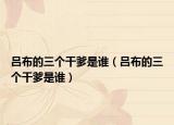 呂布的三個(gè)干爹是誰（呂布的三個(gè)干爹是誰）
