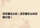 靈芝要怎么吃（靈芝要怎么吃詳細(xì)介紹）